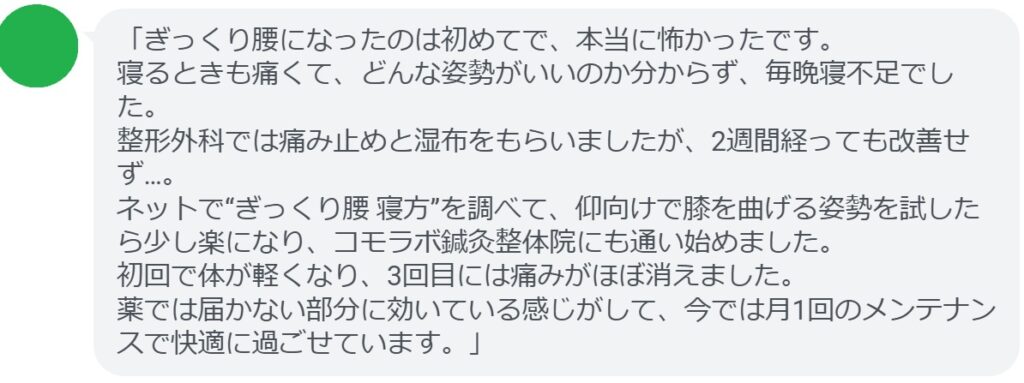 「ぎっくり腰になったのは初めてで、本当に怖かったです。
寝るときも痛くて、どんな姿勢がいいのか分からず、毎晩寝不足でした。
整形外科では痛み止めと湿布をもらいましたが、2週間経っても改善せず…。
ネットで“ぎっくり腰 寝方”を調べて、仰向けで膝を曲げる姿勢を試したら少し楽になり、コモラボ鍼灸整体院にも通い始めました。
初回で体が軽くなり、3回目には痛みがほぼ消えました。
薬では届かない部分に効いている感じがして、今では月1回のメンテナンスで快適に過ごせています。」