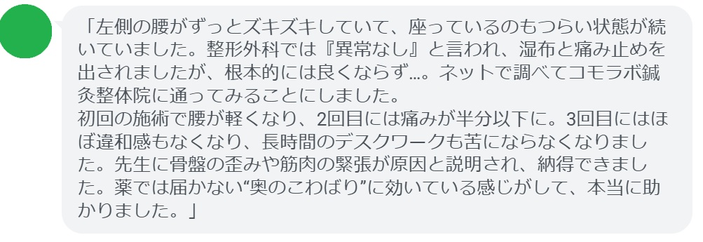 「左側の腰がずっとズキズキしていて、座っているのもつらい状態が続いていました。整形外科では『異常なし』と言われ、湿布と痛み止めを出されましたが、根本的には良くならず…。ネットで調べてコモラボ鍼灸整体院に通ってみることにしました。
初回の施術で腰が軽くなり、2回目には痛みが半分以下に。3回目にはほぼ違和感もなくなり、長時間のデスクワークも苦にならなくなりました。先生に骨盤の歪みや筋肉の緊張が原因と説明され、納得できました。薬では届かない“奥のこわばり”に効いている感じがして、本当に助かりました。」
