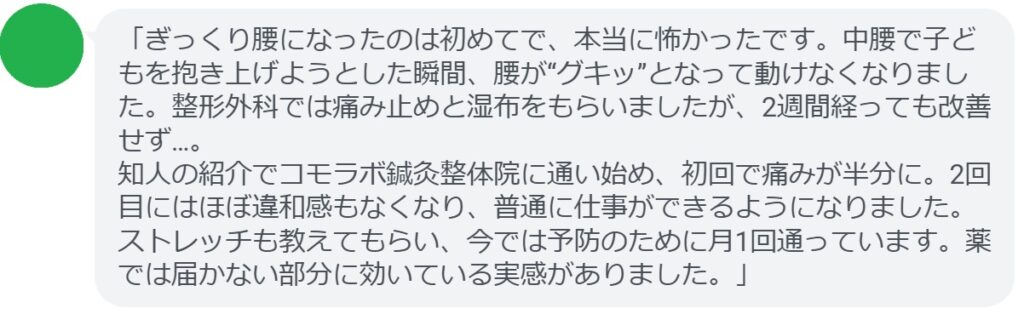 「ぎっくり腰になったのは初めてで、本当に怖かったです。中腰で子どもを抱き上げようとした瞬間、腰が“グキッ”となって動けなくなりました。整形外科では痛み止めと湿布をもらいましたが、2週間経っても改善せず…。
知人の紹介でコモラボ鍼灸整体院に通い始め、初回で痛みが半分に。2回目にはほぼ違和感もなくなり、普通に仕事ができるようになりました。ストレッチも教えてもらい、今では予防のために月1回通っています。薬では届かない部分に効いている実感がありました。」