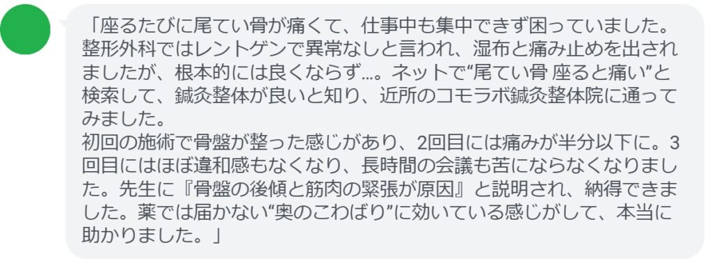 「座るたびに尾てい骨が痛くて、仕事中も集中できず困っていました。整形外科ではレントゲンで異常なしと言われ、湿布と痛み止めを出されましたが、根本的には良くならず…。ネットで“尾てい骨 座ると痛い”と検索して、鍼灸整体が良いと知り、近所のコモラボ鍼灸整体院に通ってみました。
初回の施術で骨盤が整った感じがあり、2回目には痛みが半分以下に。3回目にはほぼ違和感もなくなり、長時間の会議も苦にならなくなりました。先生に『骨盤の後傾と筋肉の緊張が原因』と説明され、納得できました。薬では届かない“奥のこわばり”に効いている感じがして、本当に助かりました。」