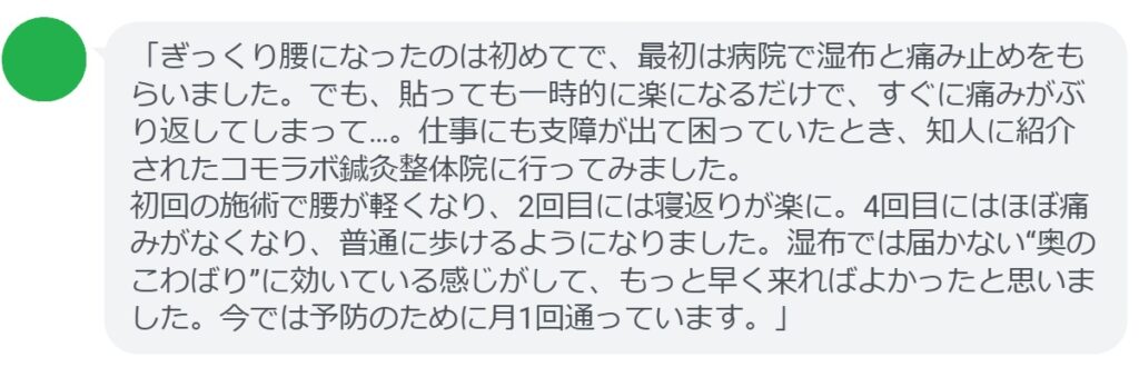 「ぎっくり腰になったのは初めてで、最初は病院で湿布と痛み止めをもらいました。でも、貼っても一時的に楽になるだけで、すぐに痛みがぶり返してしまって…。仕事にも支障が出て困っていたとき、知人に紹介されたコモラボ鍼灸整体院に行ってみました。
初回の施術で腰が軽くなり、2回目には寝返りが楽に。4回目にはほぼ痛みがなくなり、普通に歩けるようになりました。湿布では届かない“奥のこわばり”に効いている感じがして、もっと早く来ればよかったと思いました。今では予防のために月1回通っています。」