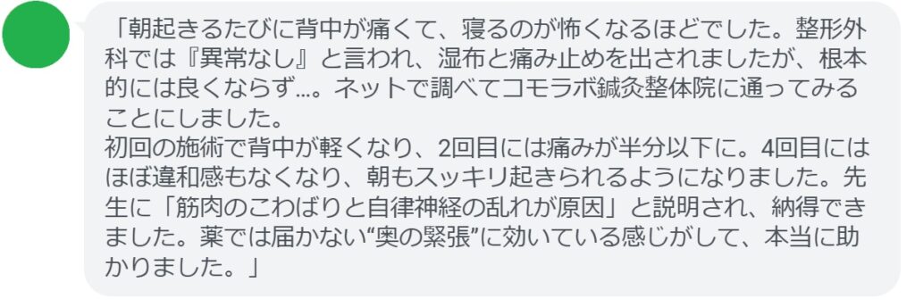 「朝起きるたびに背中が痛くて、寝るのが怖くなるほどでした。整形外科では『異常なし』と言われ、湿布と痛み止めを出されましたが、根本的には良くならず…。ネットで調べてコモラボ鍼灸整体院に通ってみることにしました。
初回の施術で背中が軽くなり、2回目には痛みが半分以下に。4回目にはほぼ違和感もなくなり、朝もスッキリ起きられるようになりました。先生に「筋肉のこわばりと自律神経の乱れが原因」と説明され、納得できました。薬では届かない“奥の緊張”に効いている感じがして、本当に助かりました。」