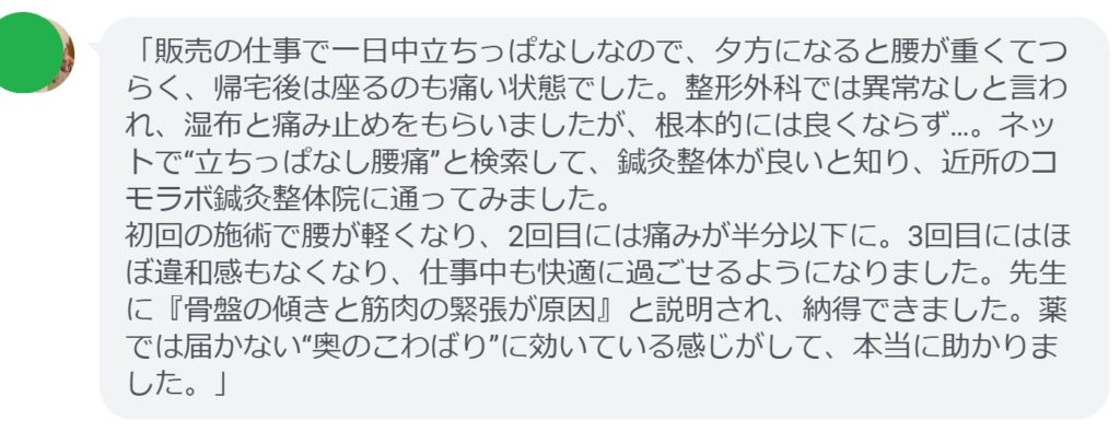 「販売の仕事で一日中立ちっぱなしなので、夕方になると腰が重くてつらく、帰宅後は座るのも痛い状態でした。整形外科では異常なしと言われ、湿布と痛み止めをもらいましたが、根本的には良くならず…。ネットで“立ちっぱなし腰痛”と検索して、鍼灸整体が良いと知り、近所のコモラボ鍼灸整体院に通ってみました。
初回の施術で腰が軽くなり、2回目には痛みが半分以下に。3回目にはほぼ違和感もなくなり、仕事中も快適に過ごせるようになりました。先生に『骨盤の傾きと筋肉の緊張が原因』と説明され、納得できました。薬では届かない“奥のこわばり”に効いている感じがして、本当に助かりました。」