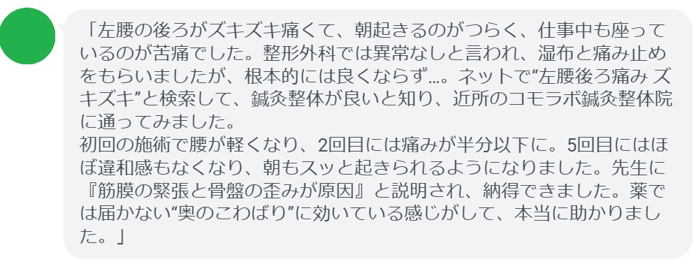 「左腰の後ろがズキズキ痛くて、朝起きるのがつらく、仕事中も座っているのが苦痛でした。整形外科では異常なしと言われ、湿布と痛み止めをもらいましたが、根本的には良くならず…。ネットで“左腰後ろ痛み ズキズキ”と検索して、鍼灸整体が良いと知り、近所のコモラボ鍼灸整体院に通ってみました。
初回の施術で腰が軽くなり、2回目には痛みが半分以下に。5回目にはほぼ違和感もなくなり、朝もスッと起きられるようになりました。先生に『筋膜の緊張と骨盤の歪みが原因』と説明され、納得できました。薬では届かない“奥のこわばり”に効いている感じがして、本当に助かりました。」