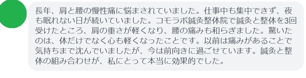 実際に鍼灸と整体を組み合わせた治療を受けた患者の声を紹介します。
患者の感想文
「長年、肩と腰の慢性痛に悩まされていました。仕事中も集中できず、夜も眠れない日が続いていました。コモラボ鍼灸整体院で鍼灸と整体を3回受けたところ、肩の重さが軽くなり、腰の痛みも和らぎました。驚いたのは、体だけでなく心も軽くなったことです。以前は痛みがあることで気持ちまで沈んでいましたが、今は前向きに過ごせています。鍼灸と整体の組み合わせが、私にとって本当に効果的でした。」