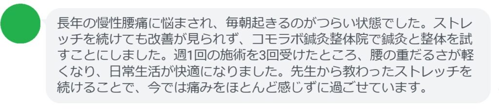 患者の感想文
「長年の慢性腰痛に悩まされ、毎朝起きるのがつらい状態でした。ストレッチを続けても改善が見られず、コモラボ鍼灸整体院で鍼灸と整体を試すことにしました。週1回の施術を3回受けたところ、腰の重だるさが軽くなり、日常生活が快適になりました。先生から教わったストレッチを続けることで、今では痛みをほとんど感じずに過ごせています。」