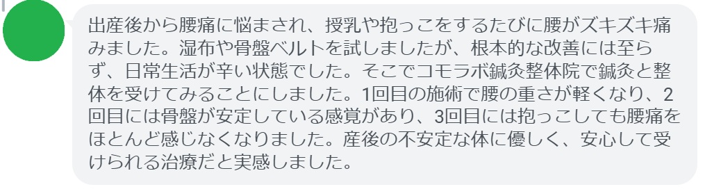 患者の感想文
「出産後から腰痛に悩まされ、授乳や抱っこをするたびに腰がズキズキ痛みました。湿布や骨盤ベルトを試しましたが、根本的な改善には至らず、日常生活が辛い状態でした。そこでコモラボ鍼灸整体院で鍼灸と整体を受けてみることにしました。1回目の施術で腰の重さが軽くなり、2回目には骨盤が安定している感覚があり、3回目には抱っこしても腰痛をほとんど感じなくなりました。産後の不安定な体に優しく、安心して受けられる治療だと実感しました。」