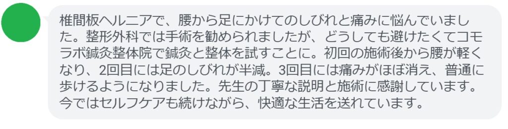 「椎間板ヘルニアで、腰から足にかけてのしびれと痛みに悩んでいました。整形外科では手術を勧められましたが、どうしても避けたくてコモラボ鍼灸整体院で鍼灸と整体を試すことに。初回の施術後から腰が軽くなり、2回目には足のしびれが半減。3回目には痛みがほぼ消え、普通に歩けるようになりました。先生の丁寧な説明と施術に感謝しています。今ではセルフケアも続けながら、快適な生活を送れています。」
