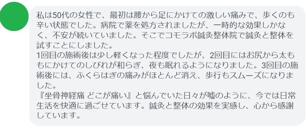 「私は50代の女性で、最初は腰から足にかけての激しい痛みで、歩くのも辛い状態でした。病院で薬を処方されましたが、一時的な効果しかなく、不安が続いていました。そこでコモラボ鍼灸整体院で鍼灸と整体を試すことにしました。
1回目の施術後は少し軽くなった程度でしたが、2回目にはお尻から太ももにかけてのしびれが和らぎ、夜も眠れるようになりました。3回目の施術後には、ふくらはぎの痛みがほとんど消え、歩行もスムーズになりました。
『坐骨神経痛 どこが痛い』と悩んでいた日々が嘘のように、今では日常生活を快適に過ごせています。鍼灸と整体の効果を実感し、心から感謝しています。」
