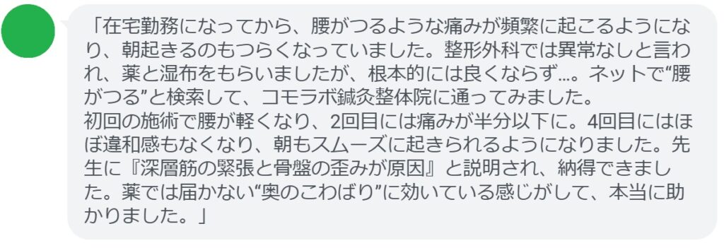 「在宅勤務になってから、腰がつるような痛みが頻繁に起こるようになり、朝起きるのもつらくなっていました。整形外科では異常なしと言われ、薬と湿布をもらいましたが、根本的には良くならず…。ネットで“腰がつる”と検索して、コモラボ鍼灸整体院に通ってみました。
初回の施術で腰が軽くなり、2回目には痛みが半分以下に。4回目にはほぼ違和感もなくなり、朝もスムーズに起きられるようになりました。先生に『深層筋の緊張と骨盤の歪みが原因』と説明され、納得できました。薬では届かない“奥のこわばり”に効いている感じがして、本当に助かりました。」