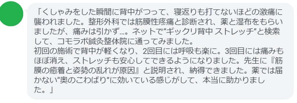 「くしゃみをした瞬間に背中がつって、寝返りも打てないほどの激痛に襲われました。整形外科では筋膜性疼痛と診断され、薬と湿布をもらいましたが、痛みは引かず…。ネットで“ギックリ背中 ストレッチ”と検索して、コモラボ鍼灸整体院に通ってみました。
初回の施術で背中が軽くなり、2回目には呼吸も楽に。3回目には痛みもほぼ消え、ストレッチも安心してできるようになりました。先生に『筋膜の癒着と姿勢の乱れが原因』と説明され、納得できました。薬では届かない“奥のこわばり”に効いている感じがして、本当に助かりました。」