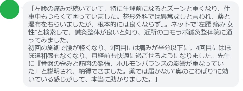 「左腰の痛みが続いていて、特に生理前になるとズーンと重くなり、仕事中もつらくて困っていました。整形外科では異常なしと言われ、薬と湿布をもらいましたが、根本的には良くならず…。ネットで“左腰 痛み 女性”と検索して、鍼灸整体が良いと知り、近所のコモラボ鍼灸整体院に通ってみました。
初回の施術で腰が軽くなり、2回目には痛みが半分以下に。4回目にはほぼ違和感もなくなり、月経前も快適に過ごせるようになりました。先生に『骨盤の歪みと筋肉の緊張、ホルモンバランスの影響が重なっていた』と説明され、納得できました。薬では届かない“奥のこわばり”に効いている感じがして、本当に助かりました。」