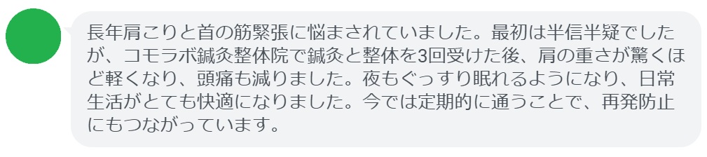 「長年肩こりと首の筋緊張に悩まされていました。最初は半信半疑でしたが、コモラボ鍼灸整体院で鍼灸と整体を3回受けた後、肩の重さが驚くほど軽くなり、頭痛も減りました。夜もぐっすり眠れるようになり、日常生活がとても快適になりました。今では定期的に通うことで、再発防止にもつながっています。」