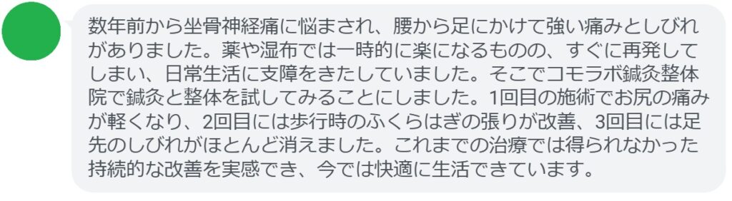 患者の感想文
「数年前から坐骨神経痛に悩まされ、腰から足にかけて強い痛みとしびれがありました。薬や湿布では一時的に楽になるものの、すぐに再発してしまい、日常生活に支障をきたしていました。そこでコモラボ鍼灸整体院で鍼灸と整体を試してみることにしました。1回目の施術でお尻の痛みが軽くなり、2回目には歩行時のふくらはぎの張りが改善、3回目には足先のしびれがほとんど消えました。これまでの治療では得られなかった持続的な改善を実感でき、今では快適に生活できています。」