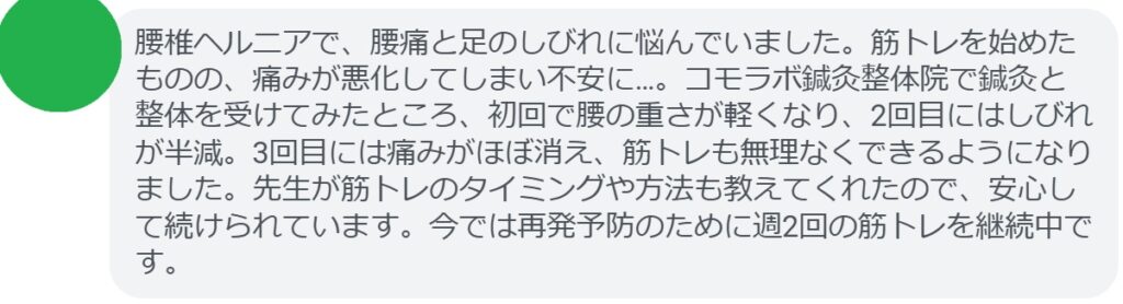 「腰椎ヘルニアで、腰痛と足のしびれに悩んでいました。筋トレを始めたものの、痛みが悪化してしまい不安に…。コモラボ鍼灸整体院で鍼灸と整体を受けてみたところ、初回で腰の重さが軽くなり、2回目にはしびれが半減。3回目には痛みがほぼ消え、筋トレも無理なくできるようになりました。先生が筋トレのタイミングや方法も教えてくれたので、安心して続けられています。今では再発予防のために週2回の筋トレを継続中です。」