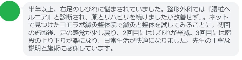 「半年以上、右足のしびれに悩まされていました。整形外科では『腰椎ヘルニア』と診断され、薬とリハビリを続けましたが改善せず…。ネットで見つけたコモラボ鍼灸整体院で鍼灸と整体を試してみることに。初回の施術後、足の感覚が少し戻り、2回目にはしびれが半減。3回目には階段の上り下りが楽になり、日常生活が快適になりました。先生の丁寧な説明と施術に感謝しています。」