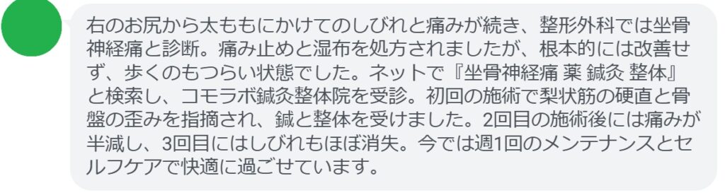 50代女性・Mさんの体験談：
「右のお尻から太ももにかけてのしびれと痛みが続き、整形外科では坐骨神経痛と診断。痛み止めと湿布を処方されましたが、根本的には改善せず、歩くのもつらい状態でした。ネットで『坐骨神経痛 薬 鍼灸 整体』と検索し、コモラボ鍼灸整体院を受診。初回の施術で梨状筋の硬直と骨盤の歪みを指摘され、鍼と整体を受けました。2回目の施術後には痛みが半減し、3回目にはしびれもほぼ消失。今では週1回のメンテナンスとセルフケアで快適に過ごせています。」