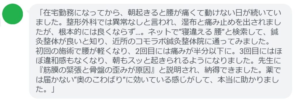 「在宅勤務になってから、朝起きると腰が痛くて動けない日が続いていました。整形外科では異常なしと言われ、湿布と痛み止めを出されましたが、根本的には良くならず…。ネットで“寝違える 腰”と検索して、鍼灸整体が良いと知り、近所のコモラボ鍼灸整体院に通ってみました。
初回の施術で腰が軽くなり、2回目には痛みが半分以下に。3回目にはほぼ違和感もなくなり、朝もスッと起きられるようになりました。先生に『筋膜の緊張と骨盤の歪みが原因』と説明され、納得できました。薬では届かない“奥のこわばり”に効いている感じがして、本当に助かりました。」