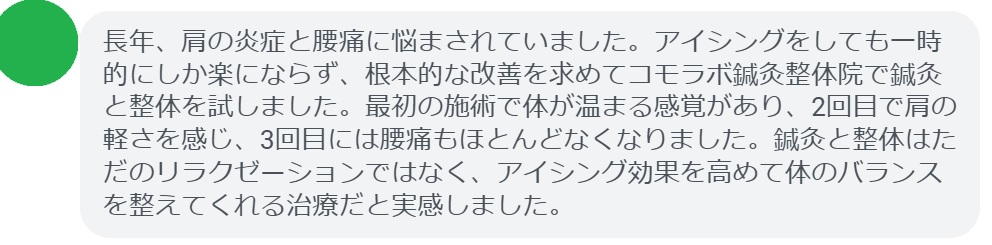 実際に肩の炎症と腰痛で悩んでいた患者さんの声をご紹介します。
「長年、肩の炎症と腰痛に悩まされていました。アイシングをしても一時的にしか楽にならず、根本的な改善を求めてコモラボ鍼灸整体院で鍼灸と整体を試しました。最初の施術で体が温まる感覚があり、2回目で肩の軽さを感じ、3回目には腰痛もほとんどなくなりました。鍼灸と整体はただのリラクゼーションではなく、アイシング効果を高めて体のバランスを整えてくれる治療だと実感しました。」
このように、鍼灸と整体は短期間でも効果を実感できるケースが多く報告されています。