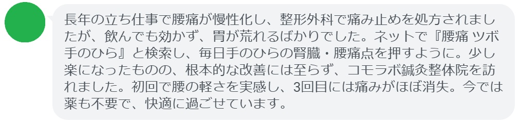50代女性・Yさんの体験談:
「長年の立ち仕事で腰痛が慢性化し、整形外科で痛み止めを処方されましたが、飲んでも効かず、胃が荒れるばかりでした。ネットで『腰痛 ツボ 手のひら』と検索し、毎日手のひらの腎臓・腰痛点を押すように。少し楽になったものの、根本的な改善には至らず、コモラボ鍼灸整体院を訪れました。初回で腰の軽さを実感し、3回目には痛みがほぼ消失。今では薬も不要で、快適に過ごせています。」
