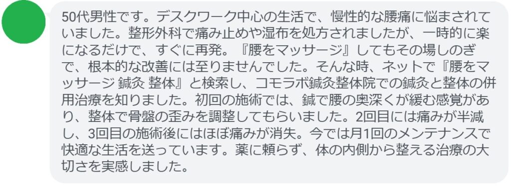患者の声:3回の鍼灸と整体で腰痛が劇的に改善
「50代男性です。デスクワーク中心の生活で、慢性的な腰痛に悩まされていました。整形外科で痛み止めや湿布を処方されましたが、一時的に楽になるだけで、すぐに再発。『腰をマッサージ』してもその場しのぎで、根本的な改善には至りませんでした。そんな時、ネットで『腰をマッサージ 鍼灸 整体』と検索し、コモラボ鍼灸整体院での鍼灸と整体の併用治療を知りました。初回の施術では、鍼で腰の奥深くが緩む感覚があり、整体で骨盤の歪みを調整してもらいました。2回目には痛みが半減し、3回目の施術後にはほぼ痛みが消失。今では月1回のメンテナンスで快適な生活を送っています。薬に頼らず、体の内側から整える治療の大切さを実感しました。」
