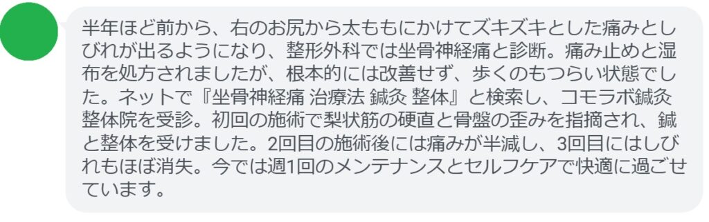 50代男性・Kさんの体験談：
「半年ほど前から、右のお尻から太ももにかけてズキズキとした痛みとしびれが出るようになり、整形外科では坐骨神経痛と診断。痛み止めと湿布を処方されましたが、根本的には改善せず、歩くのもつらい状態でした。ネットで『坐骨神経痛 治療法 鍼灸 整体』と検索し、コモラボ鍼灸整体院を受診。初回の施術で梨状筋の硬直と骨盤の歪みを指摘され、鍼と整体を受けました。2回目の施術後には痛みが半減し、3回目にはしびれもほぼ消失。今では週1回のメンテナンスとセルフケアで快適に過ごせています。」