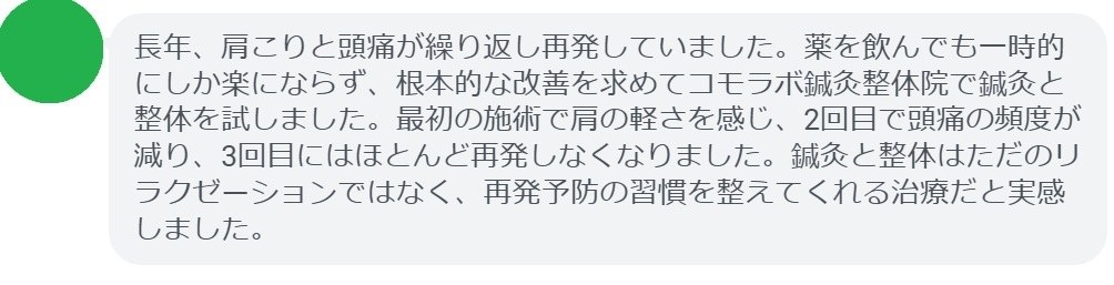 実際に肩こりや頭痛の再発で悩んでいた患者さんの声をご紹介します。
「長年、肩こりと頭痛が繰り返し再発していました。薬を飲んでも一時的にしか楽にならず、根本的な改善を求めてコモラボ鍼灸整体院で鍼灸と整体を試しました。最初の施術で肩の軽さを感じ、2回目で頭痛の頻度が減り、3回目にはほとんど再発しなくなりました。鍼灸と整体はただのリラクゼーションではなく、再発予防の習慣を整えてくれる治療だと実感しました。」

このように、鍼灸と整体は短期間でも効果を実感できるケースが多く報告されています。