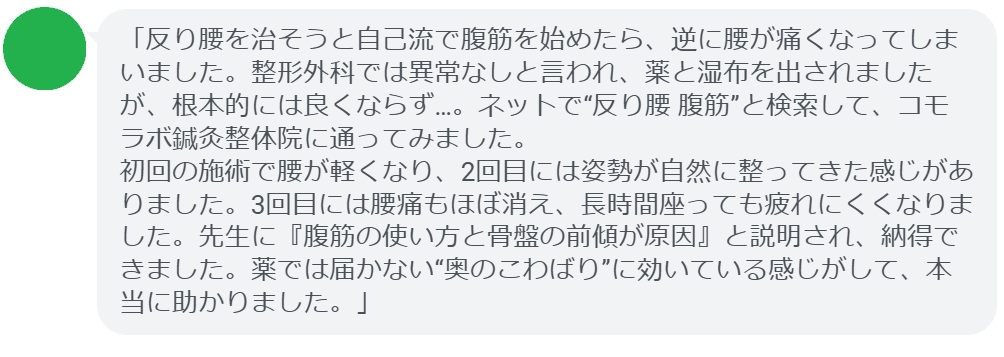 「反り腰を治そうと自己流で腹筋を始めたら、逆に腰が痛くなってしまいました。整形外科では異常なしと言われ、薬と湿布を出されましたが、根本的には良くならず…。ネットで“反り腰 腹筋”と検索して、コモラボ鍼灸整体院に通ってみました。
初回の施術で腰が軽くなり、2回目には姿勢が自然に整ってきた感じがありました。3回目には腰痛もほぼ消え、長時間座っても疲れにくくなりました。先生に『腹筋の使い方と骨盤の前傾が原因』と説明され、納得できました。薬では届かない“奥のこわばり”に効いている感じがして、本当に助かりました。」