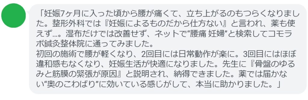 「妊娠7ヶ月に入った頃から腰が痛くて、立ち上がるのもつらくなりました。整形外科では『妊娠によるものだから仕方ない』と言われ、薬も使えず…。湿布だけでは改善せず、ネットで“腰痛 妊婦”と検索してコモラボ鍼灸整体院に通ってみました。
初回の施術で腰が軽くなり、2回目には日常動作が楽に。3回目にはほぼ違和感もなくなり、妊娠生活が快適になりました。先生に『骨盤のゆるみと筋膜の緊張が原因』と説明され、納得できました。薬では届かない“奥のこわばり”に効いている感じがして、本当に助かりました。」