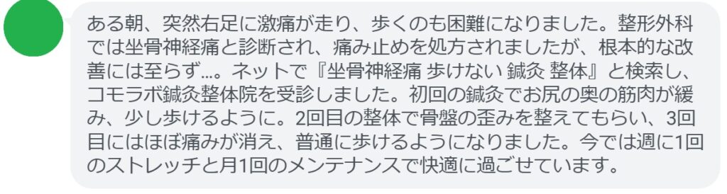 60代女性・Yさんの体験談：
「ある朝、突然右足に激痛が走り、歩くのも困難になりました。整形外科では坐骨神経痛と診断され、痛み止めを処方されましたが、根本的な改善には至らず…。ネットで『坐骨神経痛 歩けない 鍼灸 整体』と検索し、コモラボ鍼灸整体院を受診しました。初回の鍼灸でお尻の奥の筋肉が緩み、少し歩けるように。2回目の整体で骨盤の歪みを整えてもらい、3回目にはほぼ痛みが消え、普通に歩けるようになりました。今では週に1回のストレッチと月1回のメンテナンスで快適に過ごせています。」