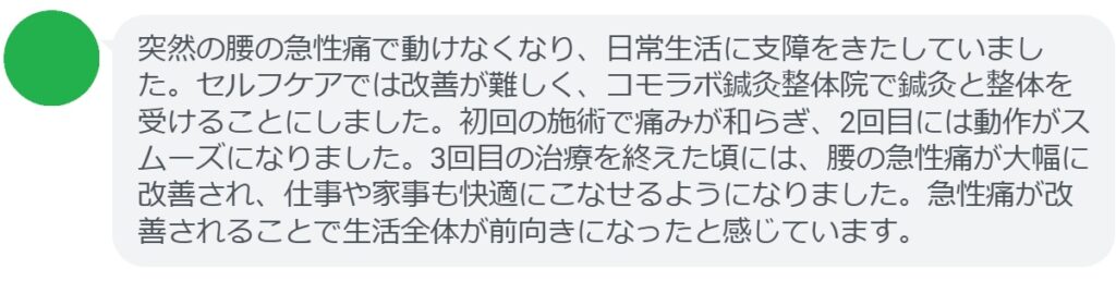 患者の感想文（3回の鍼灸と整体治療後）


「突然の腰の急性痛で動けなくなり、日常生活に支障をきたしていました。セルフケアでは改善が難しく、コモラボ鍼灸整体院で鍼灸と整体を受けることにしました。初回の施術で痛みが和らぎ、2回目には動作がスムーズになりました。3回目の治療を終えた頃には、腰の急性痛が大幅に改善され、仕事や家事も快適にこなせるようになりました。急性痛が改善されることで生活全体が前向きになったと感じています。」