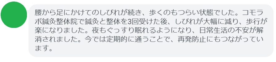 「腰から足にかけてのしびれが続き、歩くのもつらい状態でした。コモラボ鍼灸整体院で鍼灸と整体を3回受けた後、しびれが大幅に減り、歩行が楽になりました。夜もぐっすり眠れるようになり、日常生活の不安が解消されました。今では定期的に通うことで、再発防止にもつながっています。」