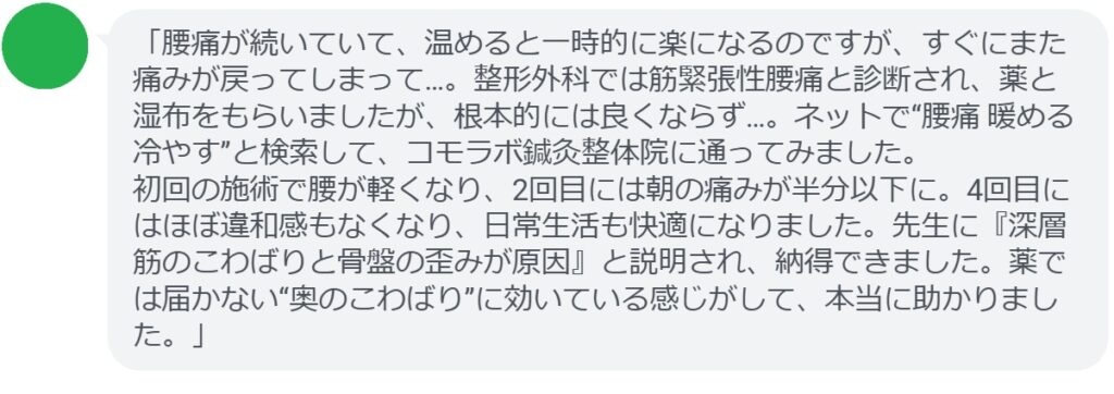 「腰痛が続いていて、温めると一時的に楽になるのですが、すぐにまた痛みが戻ってしまって…。整形外科では筋緊張性腰痛と診断され、薬と湿布をもらいましたが、根本的には良くならず…。ネットで“腰痛 暖める 冷やす”と検索して、コモラボ鍼灸整体院に通ってみました。
初回の施術で腰が軽くなり、2回目には朝の痛みが半分以下に。4回目にはほぼ違和感もなくなり、日常生活も快適になりました。先生に『深層筋のこわばりと骨盤の歪みが原因』と説明され、納得できました。薬では届かない“奥のこわばり”に効いている感じがして、本当に助かりました。」