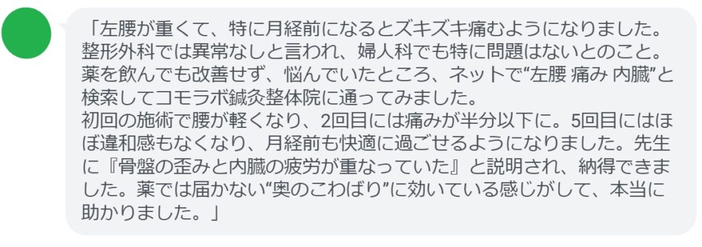 「左腰が重くて、特に月経前になるとズキズキ痛むようになりました。整形外科では異常なしと言われ、婦人科でも特に問題はないとのこと。薬を飲んでも改善せず、悩んでいたところ、ネットで“左腰 痛み 内臓”と検索してコモラボ鍼灸整体院に通ってみました。
初回の施術で腰が軽くなり、2回目には痛みが半分以下に。5回目にはほぼ違和感もなくなり、月経前も快適に過ごせるようになりました。先生に『骨盤の歪みと内臓の疲労が重なっていた』と説明され、納得できました。薬では届かない“奥のこわばり”に効いている感じがして、本当に助かりました。」