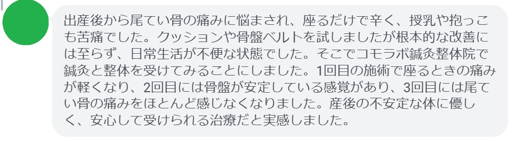 出産後から尾てい骨の痛みに悩まされ、座るだけで辛く、授乳や抱っこも苦痛でした。クッションや骨盤ベルトを試しましたが根本的な改善には至らず、日常生活が不便な状態でした。そこでコモラボ鍼灸整体院で鍼灸と整体を受けてみることにしました。1回目の施術で座るときの痛みが軽くなり、2回目には骨盤が安定している感覚があり、3回目には尾てい骨の痛みをほとんど感じなくなりました。産後の不安定な体に優しく、安心して受けられる治療だと実感しました。
