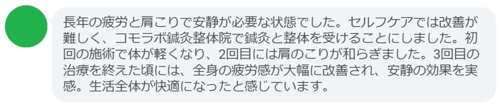 患者の感想文（3回の鍼灸と整体治療後）


「長年の疲労と肩こりで安静が必要な状態でした。セルフケアでは改善が難しく、コモラボ鍼灸整体院で鍼灸と整体を受けることにしました。初回の施術で体が軽くなり、2回目には肩のこりが和らぎました。3回目の治療を終えた頃には、全身の疲労感が大幅に改善され、安静の効果を実感。生活全体が快適になったと感じています。」