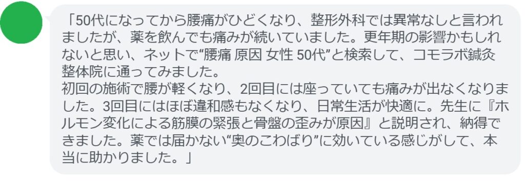 「50代になってから腰痛がひどくなり、整形外科では異常なしと言われましたが、薬を飲んでも痛みが続いていました。更年期の影響かもしれないと思い、ネットで“腰痛 原因 女性 50代”と検索して、コモラボ鍼灸整体院に通ってみました。
初回の施術で腰が軽くなり、2回目には座っていても痛みが出なくなりました。3回目にはほぼ違和感もなくなり、日常生活が快適に。先生に『ホルモン変化による筋膜の緊張と骨盤の歪みが原因』と説明され、納得できました。薬では届かない“奥のこわばり”に効いている感じがして、本当に助かりました。」
