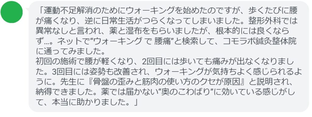「運動不足解消のためにウォーキングを始めたのですが、歩くたびに腰が痛くなり、逆に日常生活がつらくなってしまいました。整形外科では異常なしと言われ、薬と湿布をもらいましたが、根本的には良くならず…。ネットで“ウォーキング で 腰痛”と検索して、コモラボ鍼灸整体院に通ってみました。
初回の施術で腰が軽くなり、2回目には歩いても痛みが出なくなりました。3回目には姿勢も改善され、ウォーキングが気持ちよく感じられるように。先生に『骨盤の歪みと筋肉の使い方のクセが原因』と説明され、納得できました。薬では届かない“奥のこわばり”に効いている感じがして、本当に助かりました。」
