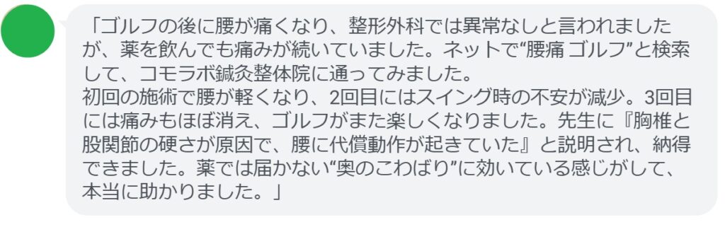 「ゴルフの後に腰が痛くなり、整形外科では異常なしと言われましたが、薬を飲んでも痛みが続いていました。ネットで“腰痛 ゴルフ”と検索して、コモラボ鍼灸整体院に通ってみました。
初回の施術で腰が軽くなり、2回目にはスイング時の不安が減少。3回目には痛みもほぼ消え、ゴルフがまた楽しくなりました。先生に『胸椎と股関節の硬さが原因で、腰に代償動作が起きていた』と説明され、納得できました。薬では届かない“奥のこわばり”に効いている感じがして、本当に助かりました。」