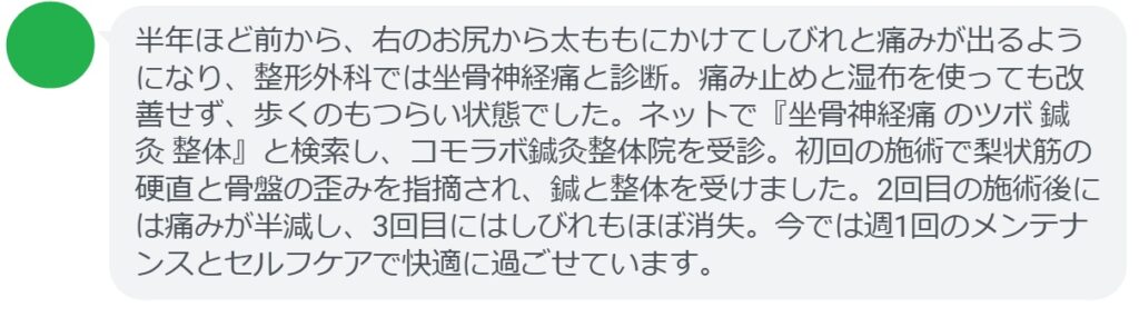 40代男性・Sさんの体験談：
「半年ほど前から、右のお尻から太ももにかけてしびれと痛みが出るようになり、整形外科では坐骨神経痛と診断。痛み止めと湿布を使っても改善せず、歩くのもつらい状態でした。ネットで『坐骨神経痛 のツボ 鍼灸 整体』と検索し、コモラボ鍼灸整体院を受診。初回の施術で梨状筋の硬直と骨盤の歪みを指摘され、鍼と整体を受けました。2回目の施術後には痛みが半減し、3回目にはしびれもほぼ消失。今では週1回のメンテナンスとセルフケアで快適に過ごせています。」