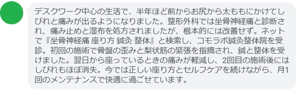 30代女性・Mさんの体験談：
「デスクワーク中心の生活で、半年ほど前からお尻から太ももにかけてしびれと痛みが出るようになりました。整形外科では坐骨神経痛と診断され、痛み止めと湿布を処方されましたが、根本的には改善せず。ネットで『坐骨神経痛 座り方 鍼灸 整体』と検索し、コモラボ鍼灸整体院を受診。初回の施術で骨盤の歪みと梨状筋の緊張を指摘され、鍼と整体を受けました。翌日から座っているときの痛みが軽減し、2回目の施術後にはしびれもほぼ消失。今では正しい座り方とセルフケアを続けながら、月1回のメンテナンスで快適に過ごせています。」