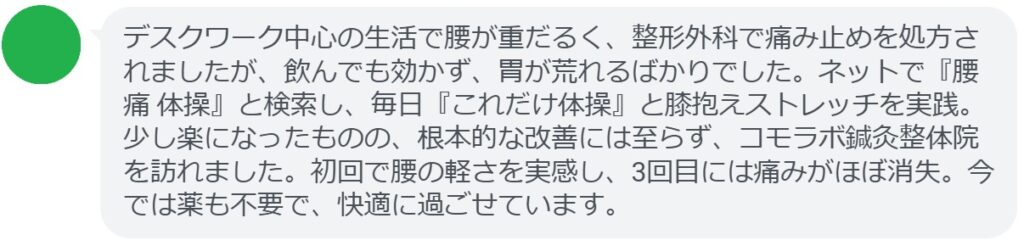 40代女性・Mさんの体験談:
「デスクワーク中心の生活で腰が重だるく、整形外科で痛み止めを処方されましたが、飲んでも効かず、胃が荒れるばかりでした。ネットで『腰痛 体操』と検索し、毎日『これだけ体操』と膝抱えストレッチを実践。少し楽になったものの、根本的な改善には至らず、コモラボ鍼灸整体院を訪れました。初回で腰の軽さを実感し、3回目には痛みがほぼ消失。今では薬も不要で、快適に過ごせています。」