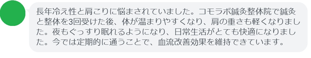 長年冷え性と肩こりに悩まされていました。コモラボ鍼灸整体院で鍼灸と整体を3回受けた後、体が温まりやすくなり、肩の重さも軽くなりました。夜もぐっすり眠れるようになり、日常生活がとても快適になりました。今では定期的に通うことで、血流改善効果を維持できています。