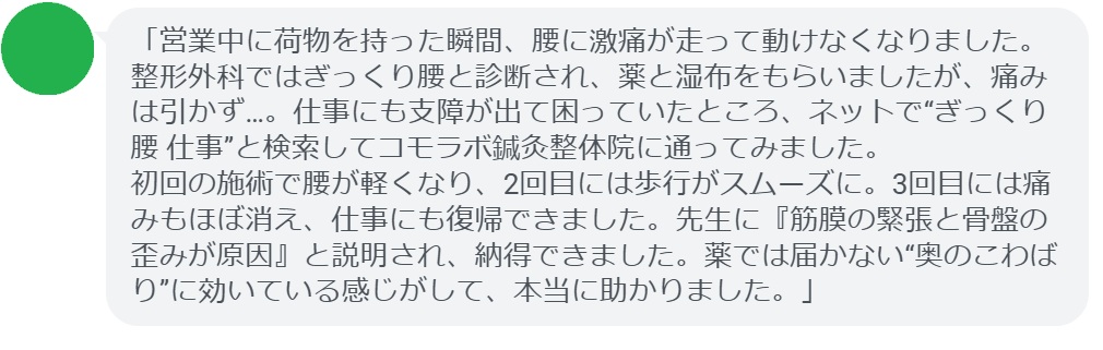 「営業中に荷物を持った瞬間、腰に激痛が走って動けなくなりました。整形外科ではぎっくり腰と診断され、薬と湿布をもらいましたが、痛みは引かず…。仕事にも支障が出て困っていたところ、ネットで“ぎっくり腰 仕事”と検索してコモラボ鍼灸整体院に通ってみました。
初回の施術で腰が軽くなり、2回目には歩行がスムーズに。3回目には痛みもほぼ消え、仕事にも復帰できました。先生に『筋膜の緊張と骨盤の歪みが原因』と説明され、納得できました。薬では届かない“奥のこわばり”に効いている感じがして、本当に助かりました。」
