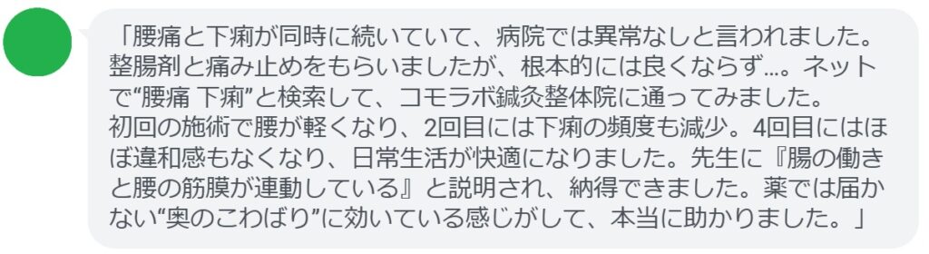 「腰痛と下痢が同時に続いていて、病院では異常なしと言われました。整腸剤と痛み止めをもらいましたが、根本的には良くならず…。ネットで“腰痛 下痢”と検索して、コモラボ鍼灸整体院に通ってみました。
初回の施術で腰が軽くなり、2回目には下痢の頻度も減少。4回目にはほぼ違和感もなくなり、日常生活が快適になりました。先生に『腸の働きと腰の筋膜が連動している』と説明され、納得できました。薬では届かない“奥のこわばり”に効いている感じがして、本当に助かりました。」