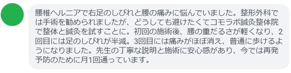「腰椎ヘルニアで右足のしびれと腰の痛みに悩んでいました。整形外科では手術を勧められましたが、どうしても避けたくてコモラボ鍼灸整体院で整体と鍼灸を試すことに。初回の施術後、腰の重だるさが軽くなり、2回目には足のしびれが半減。3回目には痛みがほぼ消え、普通に歩けるようになりました。先生の丁寧な説明と施術に安心感があり、今では再発予防のために月1回通っています。」