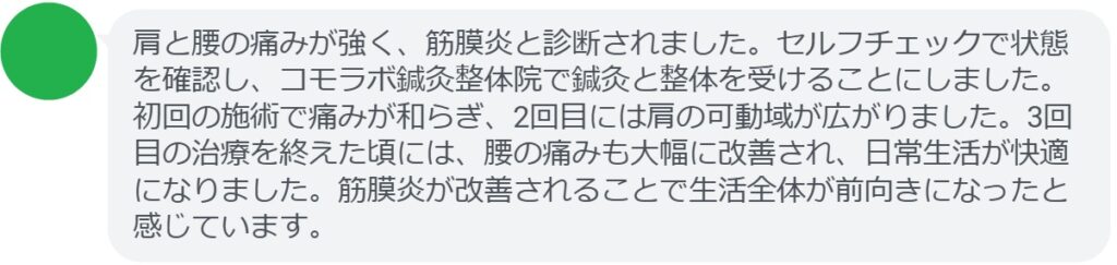 患者の感想文（3回の鍼灸と整体治療後）


「肩と腰の痛みが強く、筋膜炎と診断されました。セルフチェックで状態を確認し、コモラボ鍼灸整体院で鍼灸と整体を受けることにしました。初回の施術で痛みが和らぎ、2回目には肩の可動域が広がりました。3回目の治療を終えた頃には、腰の痛みも大幅に改善され、日常生活が快適になりました。筋膜炎が改善されることで生活全体が前向きになったと感じています。」