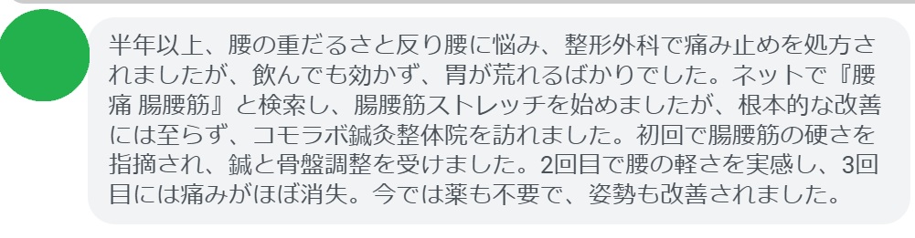 半年以上、腰の重だるさと反り腰に悩み、整形外科で痛み止めを処方されましたが、飲んでも効かず、胃が荒れるばかりでした。ネットで『腰痛 腸腰筋』と検索し、腸腰筋ストレッチを始めましたが、根本的な改善には至らず、コモラボ鍼灸整体院を訪れました。初回で腸腰筋の硬さを指摘され、鍼と骨盤調整を受けました。2回目で腰の軽さを実感し、3回目には痛みがほぼ消失。今では薬も不要で、姿勢も改善されました。