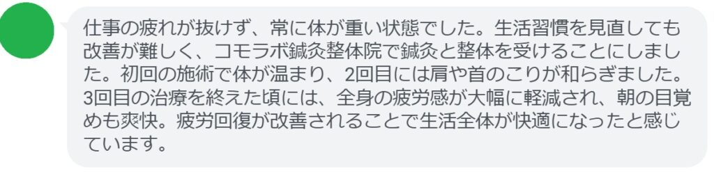 患者の感想文（3回の鍼灸と整体治療後）


「仕事の疲れが抜けず、常に体が重い状態でした。生活習慣を見直しても改善が難しく、コモラボ鍼灸整体院で鍼灸と整体を受けることにしました。初回の施術で体が温まり、2回目には肩や首のこりが和らぎました。3回目の治療を終えた頃には、全身の疲労感が大幅に軽減され、朝の目覚めも爽快。疲労回復が改善されることで生活全体が快適になったと感じています。」