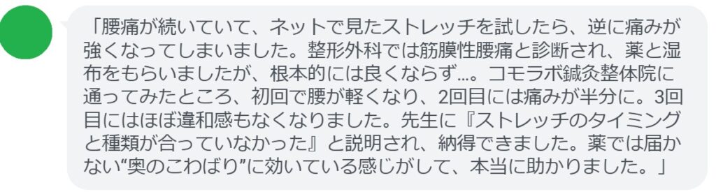 「腰痛が続いていて、ネットで見たストレッチを試したら、逆に痛みが強くなってしまいました。整形外科では筋膜性腰痛と診断され、薬と湿布をもらいましたが、根本的には良くならず…。コモラボ鍼灸整体院に通ってみたところ、初回で腰が軽くなり、2回目には痛みが半分に。3回目にはほぼ違和感もなくなりました。先生に『ストレッチのタイミングと種類が合っていなかった』と説明され、納得できました。薬では届かない“奥のこわばり”に効いている感じがして、本当に助かりました。」
